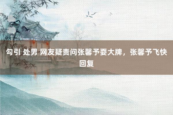 勾引 处男 网友疑责问张馨予耍大牌，张馨予飞快回复