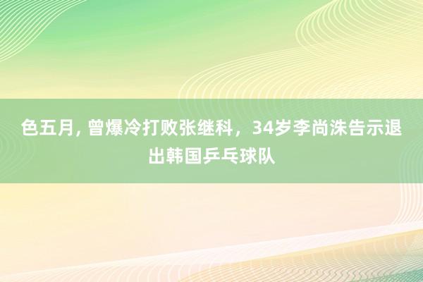 色五月， 曾爆冷打败张继科，34岁李尚洙告示退出韩国乒乓球队