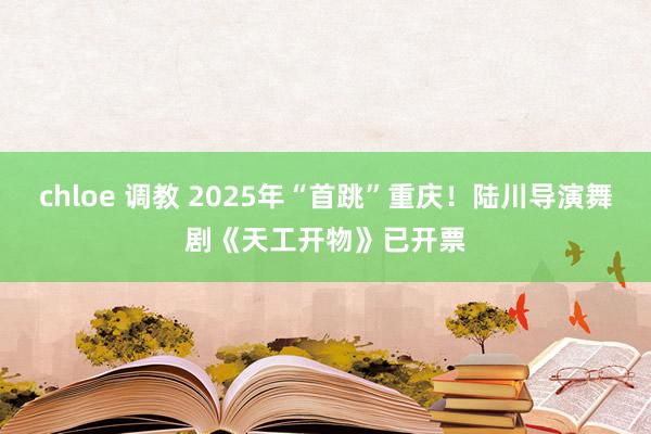 chloe 调教 2025年“首跳”重庆！陆川导演舞剧《天工开物》已开票