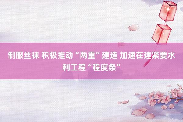 制服丝袜 积极推动“两重”建造 加速在建紧要水利工程“程度条”