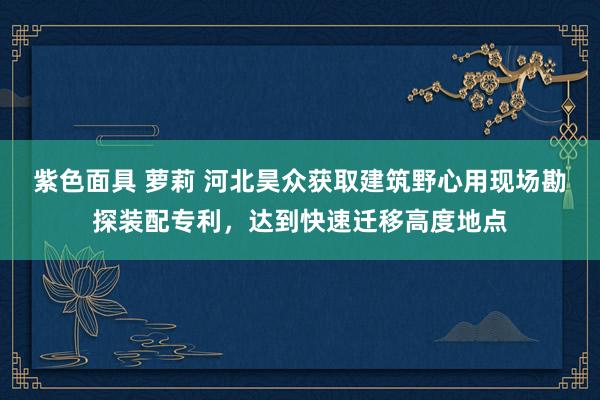 紫色面具 萝莉 河北昊众获取建筑野心用现场勘探装配专利，达到快速迁移高度地点