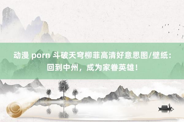 动漫 porn 斗破天穹柳菲高清好意思图/壁纸：回到中州，成为家眷英雄！
