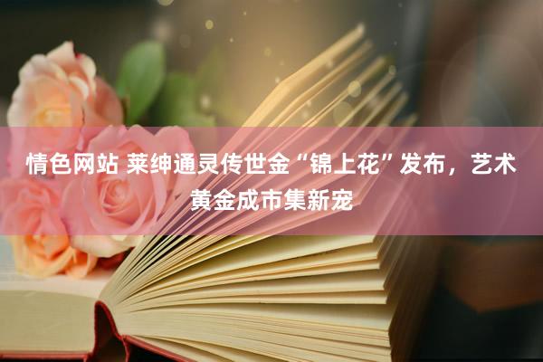 情色网站 莱绅通灵传世金“锦上花”发布，艺术黄金成市集新宠