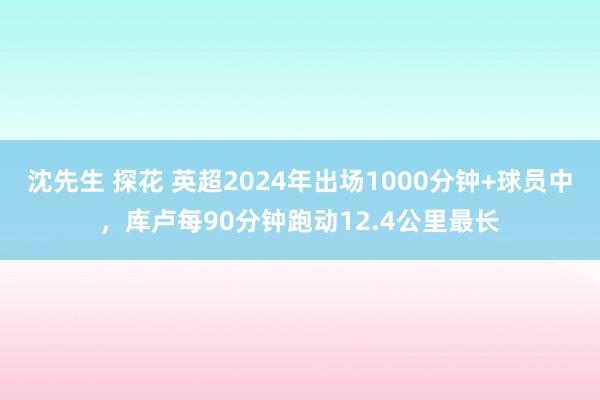 沈先生 探花 英超2024年出场1000分钟+球员中，库卢每90分钟跑动12.4公里最长