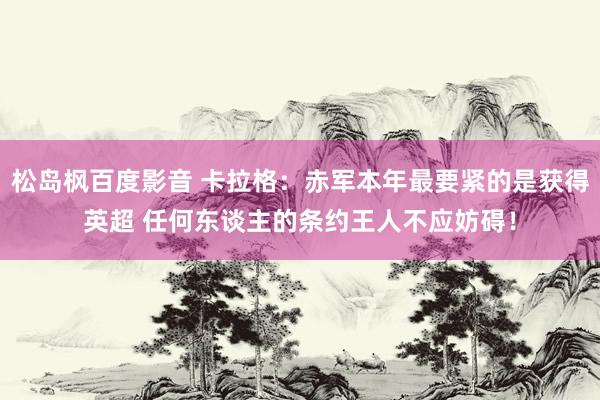 松岛枫百度影音 卡拉格：赤军本年最要紧的是获得英超 任何东谈主的条约王人不应妨碍！