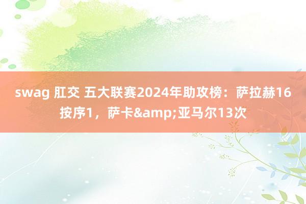 swag 肛交 五大联赛2024年助攻榜：萨拉赫16按序1，萨卡&亚马尔13次