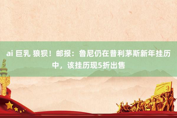 ai 巨乳 狼狈！邮报：鲁尼仍在普利茅斯新年挂历中，该挂历现5折出售