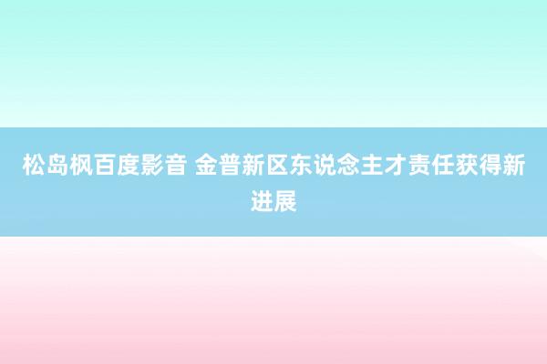 松岛枫百度影音 金普新区东说念主才责任获得新进展
