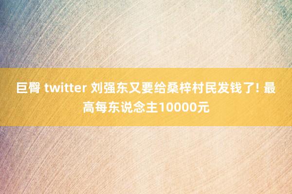巨臀 twitter 刘强东又要给桑梓村民发钱了! 最高每东说念主10000元