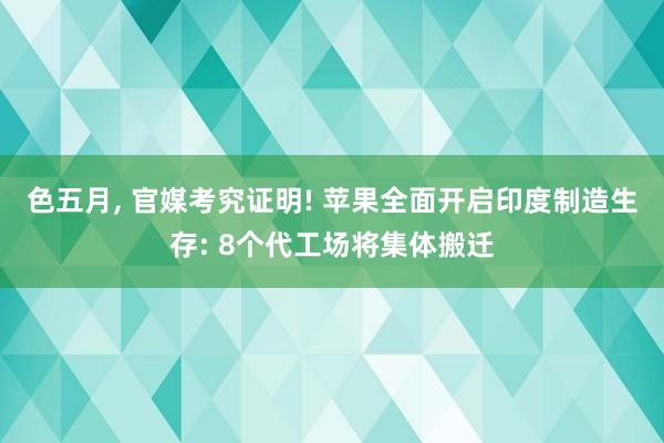 色五月， 官媒考究证明! 苹果全面开启印度制造生存: 8个代工场将集体搬迁