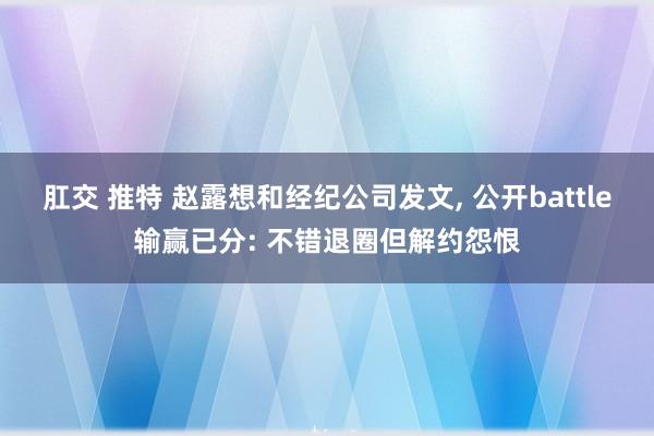 肛交 推特 赵露想和经纪公司发文， 公开battle输赢已分: 不错退圈但解约怨恨