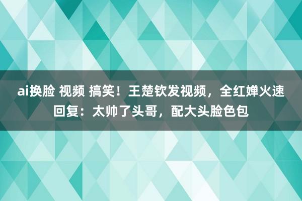 ai换脸 视频 搞笑！王楚钦发视频，全红婵火速回复：太帅了头哥，配大头脸色包