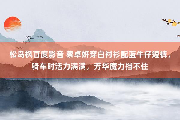 松岛枫百度影音 蔡卓妍穿白衬衫配蓝牛仔短裤，骑车时活力满满，芳华魔力挡不住