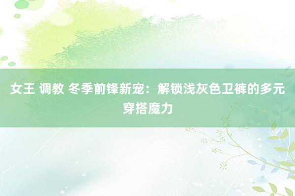 女王 调教 冬季前锋新宠：解锁浅灰色卫裤的多元穿搭魔力