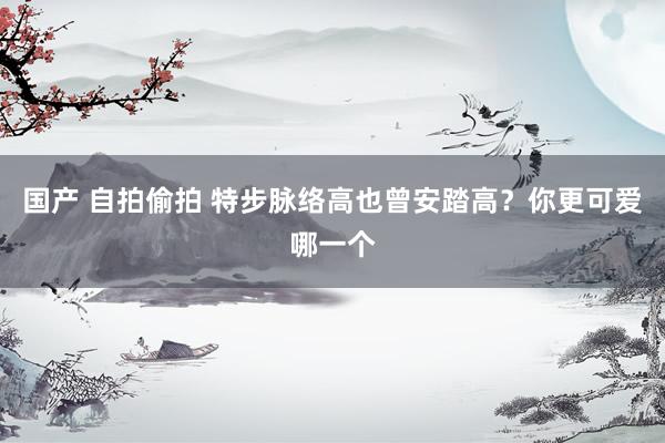 国产 自拍偷拍 特步脉络高也曾安踏高？你更可爱哪一个