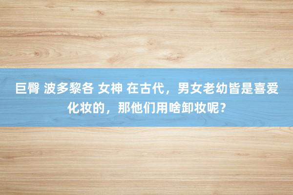 巨臀 波多黎各 女神 在古代，男女老幼皆是喜爱化妆的，那他们用啥卸妆呢？