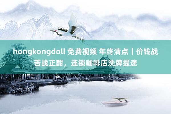 hongkongdoll 免费视频 年终清点｜价钱战苦战正酣，连锁咖啡店洗牌提速
