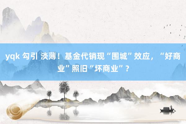 yqk 勾引 淡薄！基金代销现“围城”效应，“好商业”照旧“坏商业”？