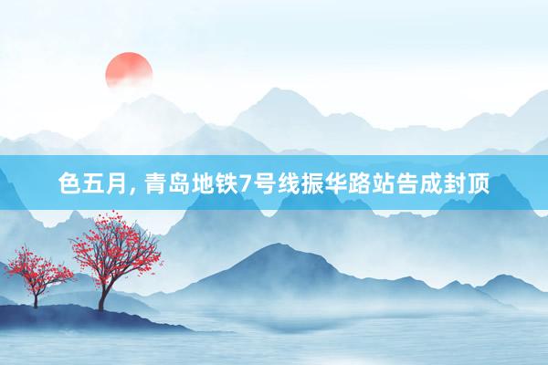色五月， 青岛地铁7号线振华路站告成封顶