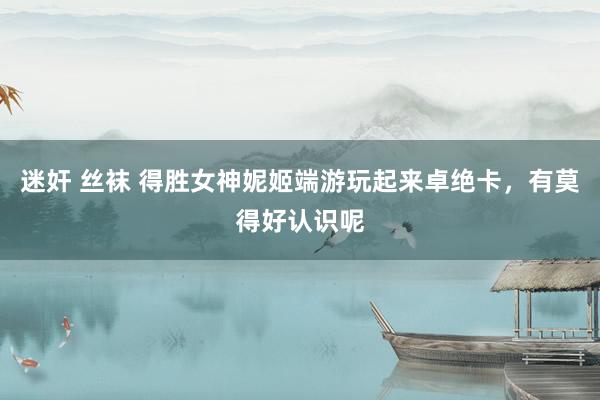 迷奸 丝袜 得胜女神妮姬端游玩起来卓绝卡，有莫得好认识呢