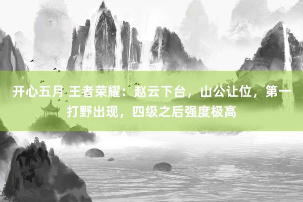 开心五月 王者荣耀：赵云下台，山公让位，第一打野出现，四级之后强度极高