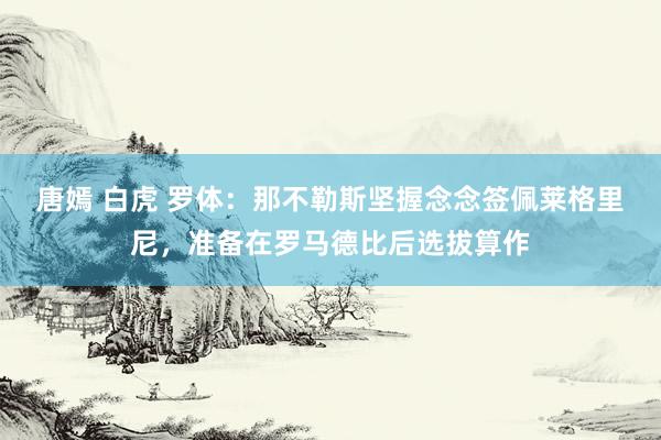 唐嫣 白虎 罗体：那不勒斯坚握念念签佩莱格里尼，准备在罗马德比后选拔算作