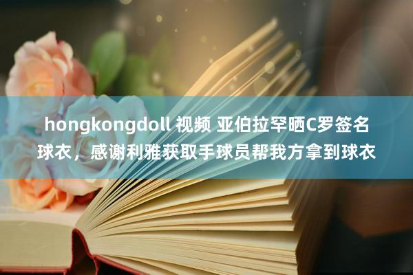hongkongdoll 视频 亚伯拉罕晒C罗签名球衣，感谢利雅获取手球员帮我方拿到球衣