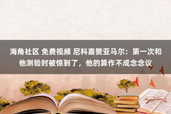 海角社区 免费视频 尼科嘉赞亚马尔：第一次和他测验时被惊到了，他的算作不成念念议