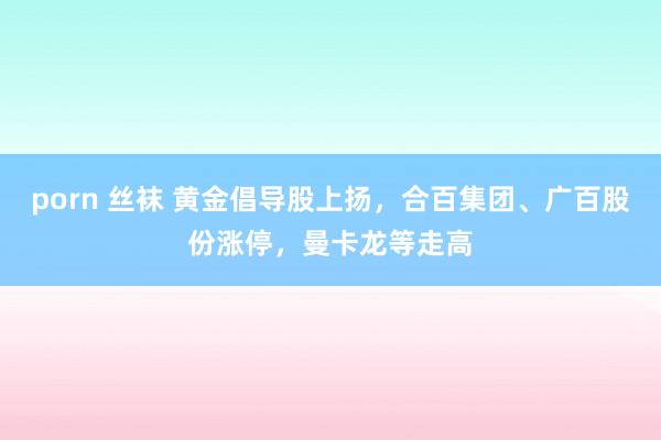 porn 丝袜 黄金倡导股上扬，合百集团、广百股份涨停，曼卡龙等走高