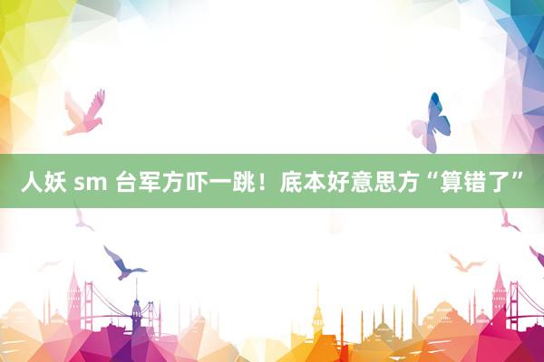 人妖 sm 台军方吓一跳！底本好意思方“算错了”