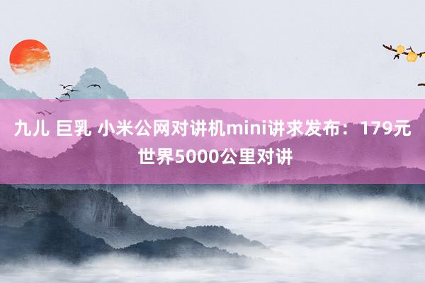 九儿 巨乳 小米公网对讲机mini讲求发布：179元 世界5000公里对讲