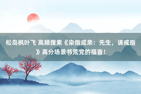 松岛枫叶飞 高频搜索《染指成亲：先生，请戒指》高分场景书荒党的福音！
