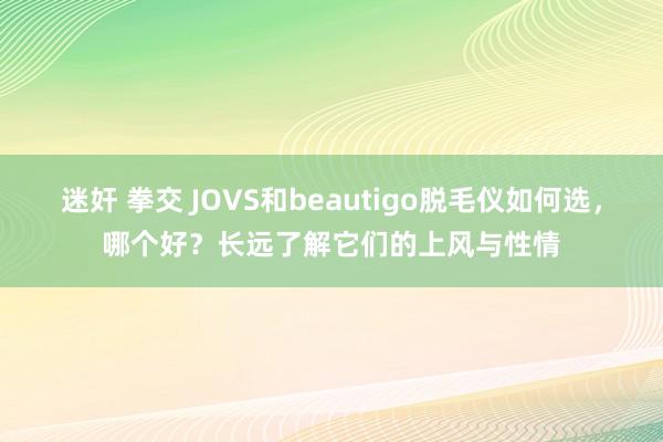 迷奸 拳交 JOVS和beautigo脱毛仪如何选，哪个好？长远了解它们的上风与性情