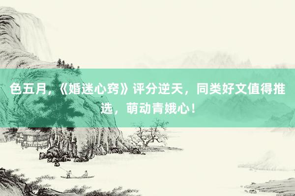 色五月， 《婚迷心窍》评分逆天，同类好文值得推选，萌动青娥心！
