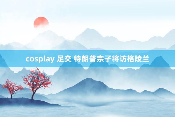 cosplay 足交 特朗普宗子将访格陵兰