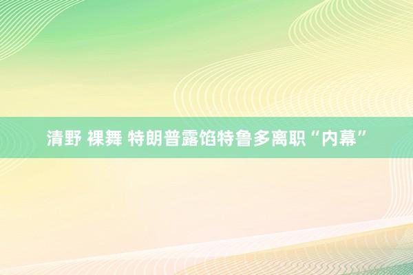 清野 裸舞 特朗普露馅特鲁多离职“内幕”