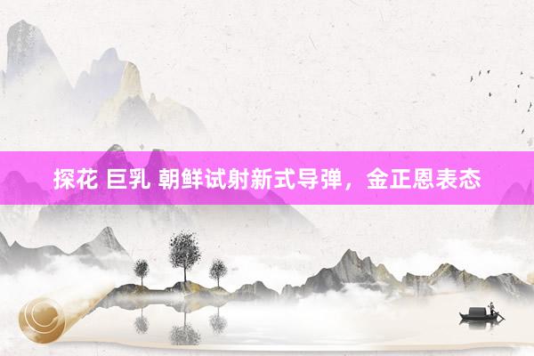 探花 巨乳 朝鲜试射新式导弹，金正恩表态