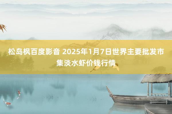 松岛枫百度影音 2025年1月7日世界主要批发市集淡水虾价钱行情