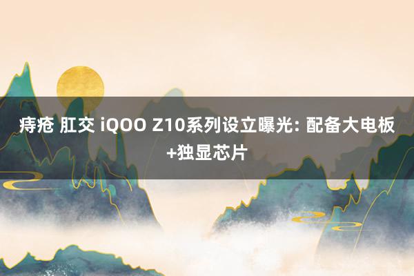 痔疮 肛交 iQOO Z10系列设立曝光: 配备大电板+独显芯片