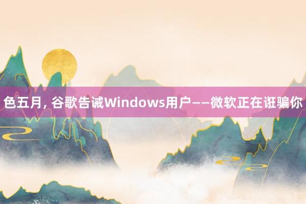 色五月， 谷歌告诫Windows用户——微软正在诳骗你