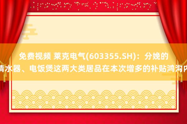 免费视频 莱克电气(603355.SH)：分娩的清水器、电饭煲这两大类居品在本次增多的补贴鸿沟内