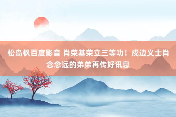 松岛枫百度影音 肖荣基荣立三等功！戍边义士肖念念远的弟弟再传好讯息