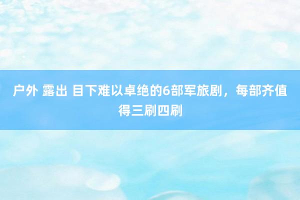 户外 露出 目下难以卓绝的6部军旅剧，每部齐值得三刷四刷