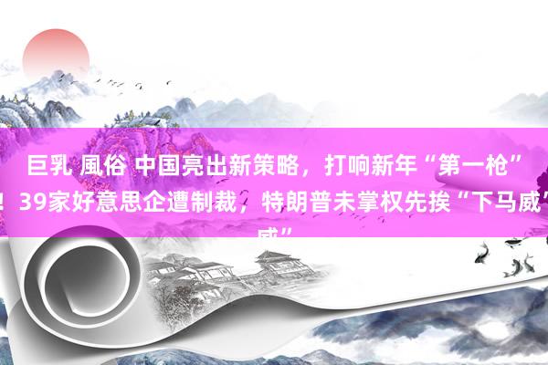 巨乳 風俗 中国亮出新策略，打响新年“第一枪”！39家好意思企遭制裁，特朗普未掌权先挨“下马威”