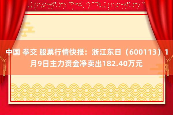 中国 拳交 股票行情快报：浙江东日（600113）1月9日主力资金净卖出182.40万元