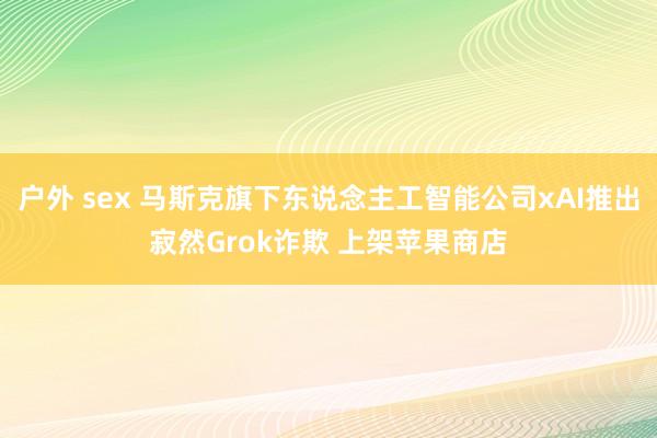 户外 sex 马斯克旗下东说念主工智能公司xAI推出寂然Grok诈欺 上架苹果商店