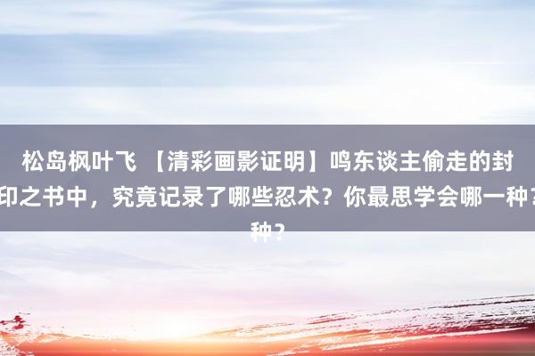 松岛枫叶飞 【清彩画影证明】鸣东谈主偷走的封印之书中，究竟记录了哪些忍术？你最思学会哪一种？