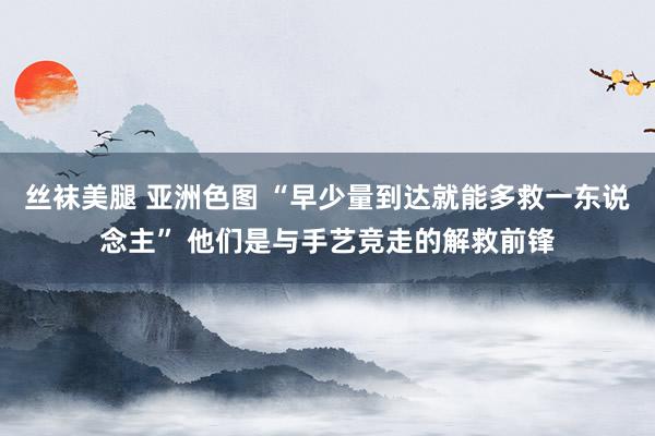 丝袜美腿 亚洲色图 “早少量到达就能多救一东说念主” 他们是与手艺竞走的解救前锋