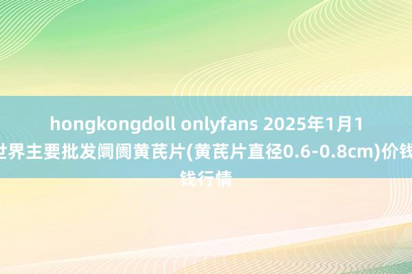 hongkongdoll onlyfans 2025年1月13日世界主要批发阛阓黄芪片(黄芪片直径0.6-0.8cm)价钱行情