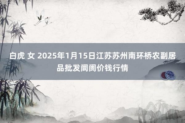 白虎 女 2025年1月15日江苏苏州南环桥农副居品批发阛阓价钱行情